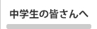 中学生の皆さんへ